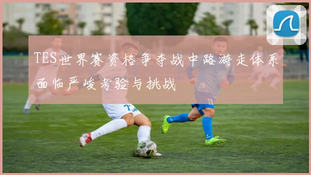 TES世界赛资格争夺战中路游走体系面临严峻考验与挑战